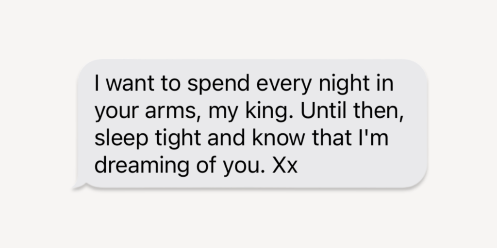 goodnight messages for him: i want to spend every night in your arms, my king. until then, sleep tight and know that I'm dreaming of you.