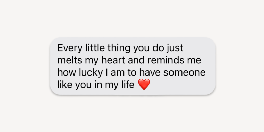 Love Messages That Touch the Heart: Every little thing you do just melts my heart and reminds me how lucky I am to have someone like you in my life!