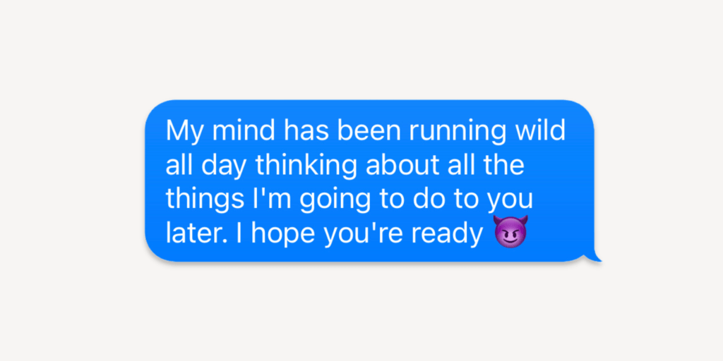 My mind has been running wild all day thinking about all the things I'm going to do to you later. I hope you're ready.